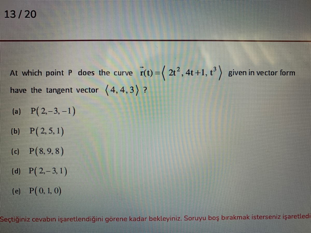 13/20
At which point P does the curve
r(t) = ( 2t2, 4t +1, t³) given in vector form
have the tangent vector (4, 4, 3) ?
(a) P(2,-3,-1)
(b) P(2,5, 1)
(c) P(8,9,8)
(d) P(2,-3,1)
(e) P(0,1, 0)
Seçtiğiniz cevabın işaretlendiğini görene kadar bekleyiniz. Soruyu boş bırakmak isterseniz işaretledi
