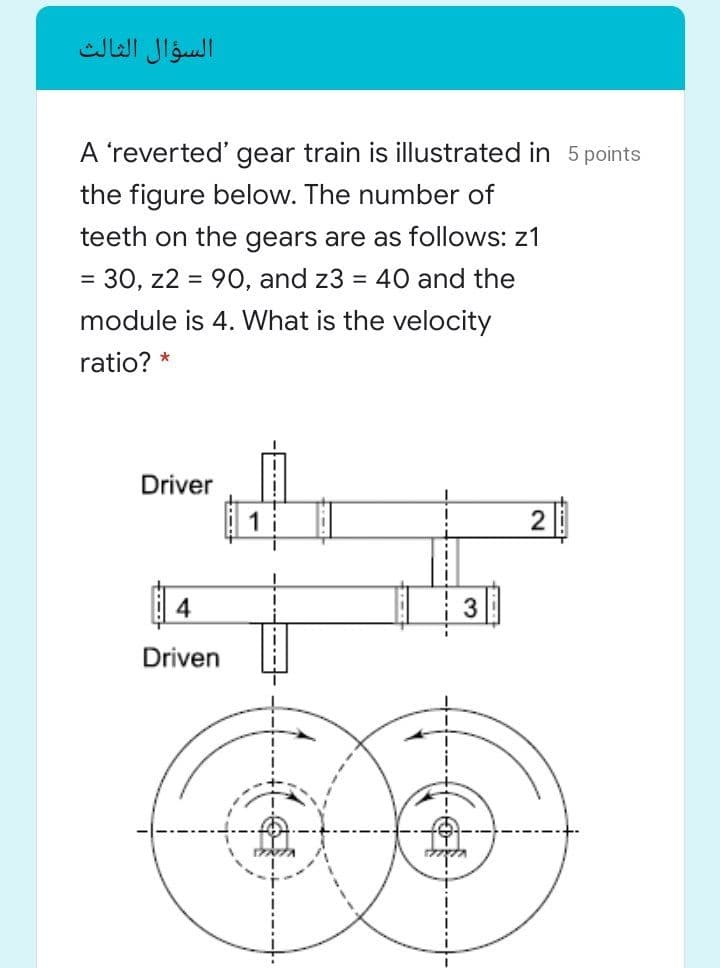 السؤال الثالث
A 'reverted' gear train is illustrated in 5 points
the figure below. The number of
teeth on the gears are as follows: z1
= 30, z2 = 90, and z3 = 40 and the
module is 4. What is the velocity
ratio? *
Driver
1
3
Driven
