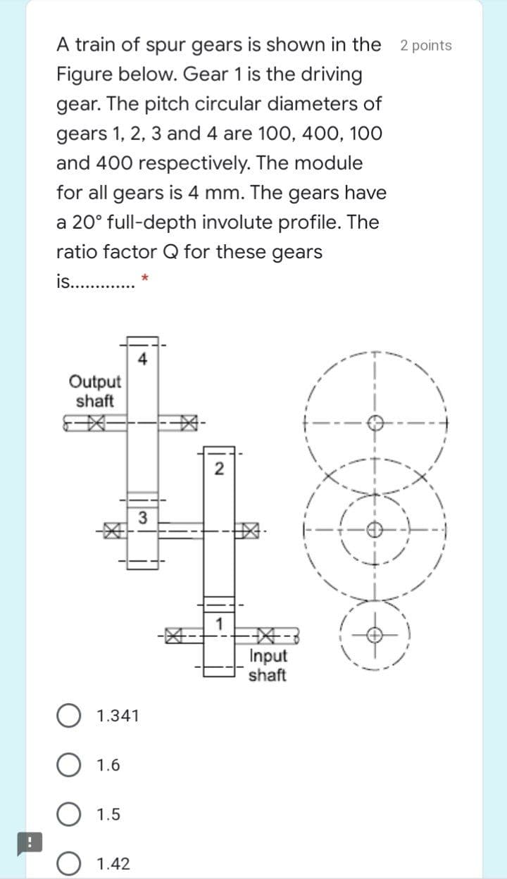 A train of spur gears is shown in the 2 points
Figure below. Gear 1 is the driving
gear. The pitch circular diameters of
gears 1, 2, 3 and 4 are 100, 400, 100
and 400 respectively. The module
for all gears is 4 mm. The gears have
a 20° full-depth involute profile. The
ratio factor Q for these gears
is.
Output
shaft
3
Input
shaft
1.341
1.6
1.5
1.42
2.
