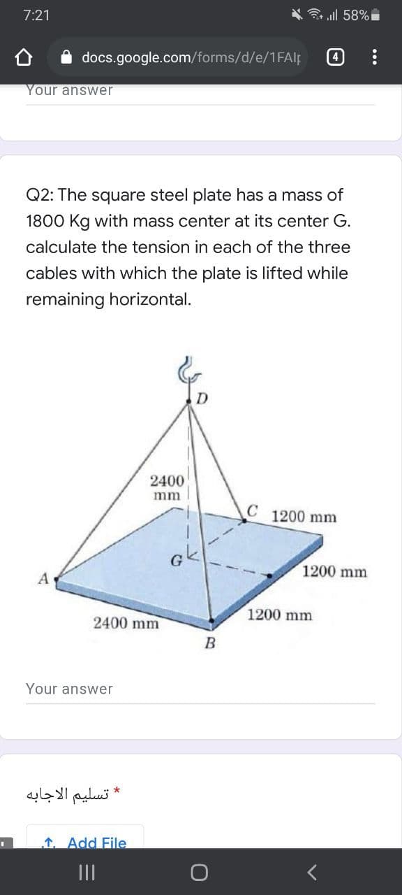 7:21
ll 58%
docs.google.com/forms/d/e/1FAlf
4
Your answer
Q2: The square steel plate has a mass of
1800 Kg with mass center at its center G.
calculate the tension in each of the three
cables with which the plate is lifted while
remaining horizontal.
2400
mm
C
1200 mm
1200 mm
A
1200 mm
2400 mm
B
Your answer
* تسليم الاجابه
1. Add File
II
