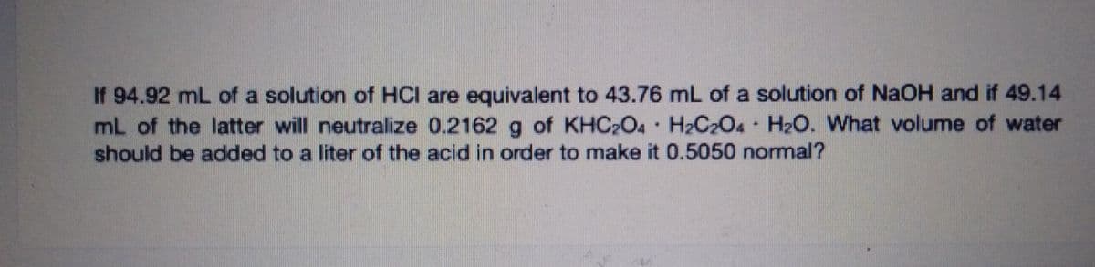 If 94.92 mL of a solution of HCI are equivalent to 43.76 mL of a solution of NaOH and if 49.14
mL of the latter will neutralize 0.2162 g of KHC2O4 H2C2O4 H2O. What volume of water
should be added to a liter of the acid in order to make it 0.5050 normal?
