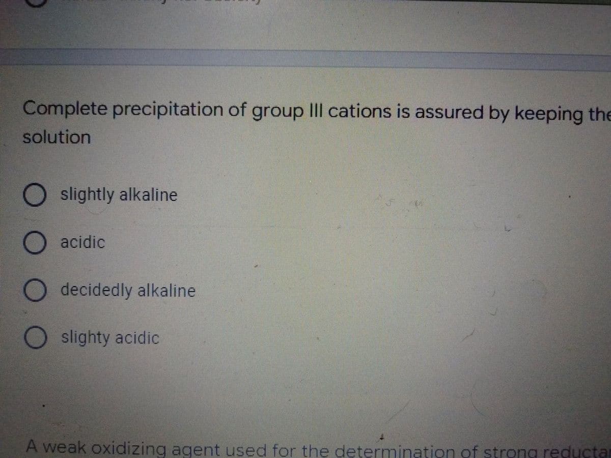 Complete precipitation of group IIl cations is assured by keeping the
solution
O slightly alkaline
O acidic
O decidedly alkaline
O slighty acidic
A weak oxidizing agent used for the determination of strong reductar
