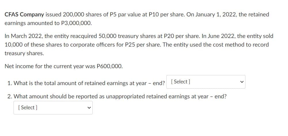 CFAS Company issued 200,000 shares of P5 par value at P10 per share. On January 1, 2022, the retained
earnings amounted to P3,000,000.
In March 2022, the entity reacquired 50,000 treasury shares at P20 per share. In June 2022, the entity sold
10,000 of these shares to corporate officers for P25 per share. The entity used the cost method to record
treasury shares.
Net income for the current year was P600,000.
1. What is the total amount of retained earnings at year - end? [ Select ]
2. What amount should be reported as unappropriated retained earnings at year - end?
[ Select ]
