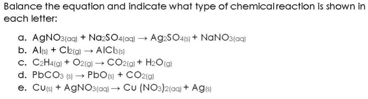 Balance the equation and indicate what type of chemical reaction is shown in
each letter:
a. AgNO3(aq) + Na2SO4(aq) → Ag2SO4(s) + NaNO3(aq)
AIC 3(s)
b. Al(s) + Cl2(g)
c. C2H4(g) + O2(g) → CO2(g) + H₂O(g)
d. PbCO3 (s) →→ PbO (s) + CO2(g)
e. Cu(s) + AgNO3(aq) → Cu (NO3)2(aq) + Ag(s)