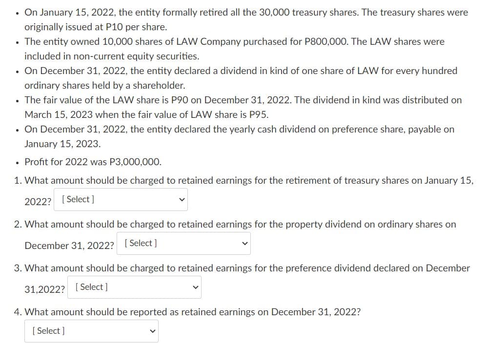 On January 15, 2022, the entity formally retired all the 30,000 treasury shares. The treasury shares were
originally issued at P10 per share.
• The entity owned 10,000 shares of LAW Company purchased for P800,000. The LAW shares were
included in non-current equity securities.
• On December 31, 2022, the entity declared a dividend in kind of one share of LAW for every hundred
ordinary shares held by a shareholder.
• The fair value of the LAW share is P90 on December 31, 2022. The dividend in kind was distributed on
March 15, 2023 when the fair value of LAW share is P95.
• On December 31, 2022, the entity declared the yearly cash dividend on preference share, payable on
January 15, 2023.
Profit for 2022 was P3,000,000.
1. What amount should be charged to retained earnings for the retirement of treasury shares on January 15,
2022? [Select]
2. What amount should be charged to retained earnings for the property dividend on ordinary shares on
December 31, 2022? [ Select ]
3. What amount should be charged to retained earnings for the preference dividend declared on December
31,2022? [ Select ]
4. What amount should be reported as retained earnings on December 31, 2022?
[ Select ]
