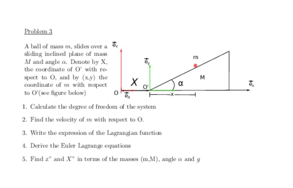 Problem 3
A ball of mass m, slides over a ey
sliding inclined plane of mass
M and angle a. Denote by X,
the coordinate of O' with re-
spect to 0, and by (x.y) the
Coordinate of m with respect
1.
a
O'
to O'(see figure below)
1. Calculate the degree of freedom of the system
2. Find the velocity of m with respect to O.
3. Write the expression of the Lagrangian function
4. Derive the Euler Lagrange equations
5. Find r" and X" in terms of the masses (m.M), angle a and g
