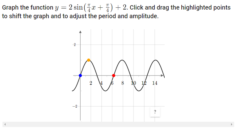 Graph the function y = 2 sin (x + 4) + 2. Click and drag the highlighted points
to shift the graph and to adjust the period and amplitude.
2
8
14
-2
2.
