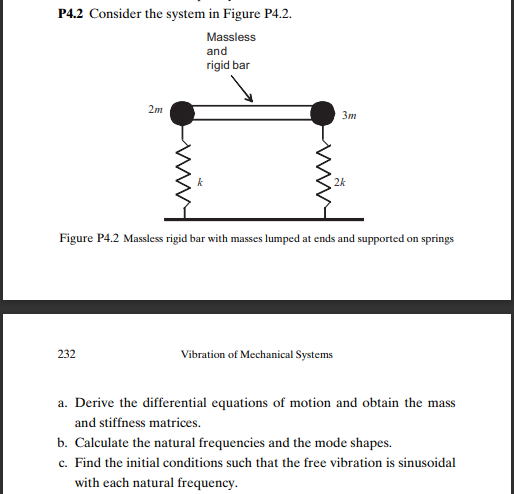 P4.2 Consider the system in Figure P4.2.
Massless
and
rigid bar
2m
Зт
2k
Figure P4.2 Massless rigid bar with masses lumped at ends and supported on springs
232
Vibration of Mechanical Systems
a. Derive the differential equations of motion and obtain the
mass
and stiffness matrices.
b. Calculate the natural frequencies and the mode shapes.
c. Find the initial conditions such that the free vibration is sinusoidal
with each natural frequency.
