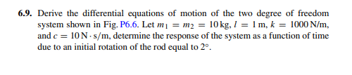 6.9. Derive the differential equations of motion of the two degree of freedom
system shown in Fig. P6.6. Let mi = m2 = 10kg, I = 1 m, k = 1000 N/m,
and c = 10N- s/m, determine the response of the system as a function of time
due to an initial rotation of the rod equal to 2°.
