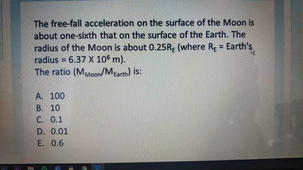 The free-fall acceleration on the surface of the Moon is
about one-sixth that on the surface of the Earth. The
radius of the Moon is about 0.25RĘ (where Rg =
radius = 6.37 X 106 m).
The ratio (MMoon/MEarth) is:
Earth's
%3D
A. 100
B. 10
C. 0.1
D. 0.01
E. 0.6
