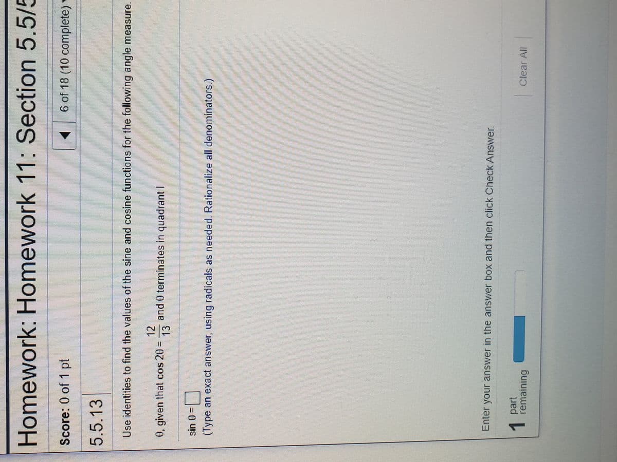 Homework: Homework 11: Section 5.5/5
Score: 0 of 1 pt
6 of 18 (10 complete)
5.5.13
Use identities to find the values of the sine and cosine functions for the following angle measure.
12
0, given that cos 20
and 0 terminates in quadrant I
13
%3D
sin 0 =
(Type an exact answer, using radicals as needed, Rationalize all denominators.)
Enter your answer in the answer box and then click Check Answer.
1part
remaining
Clear All
