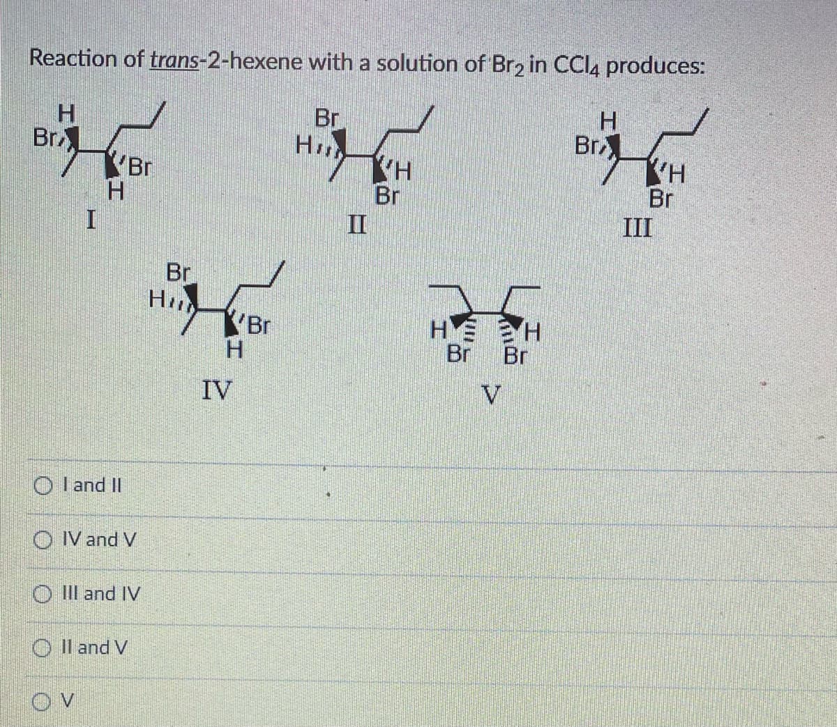 Reaction of trans-2-hexene with a solution of Br2 in CCl4 produces:
Br
Hill
Br
H
OI and II
Br
OIV and V
O III and IV
OV
OII and V
Br
Hil
YBr
H
IV
VH
Br
HE
Br
V
H
Br
H
Br
KH
Br
III