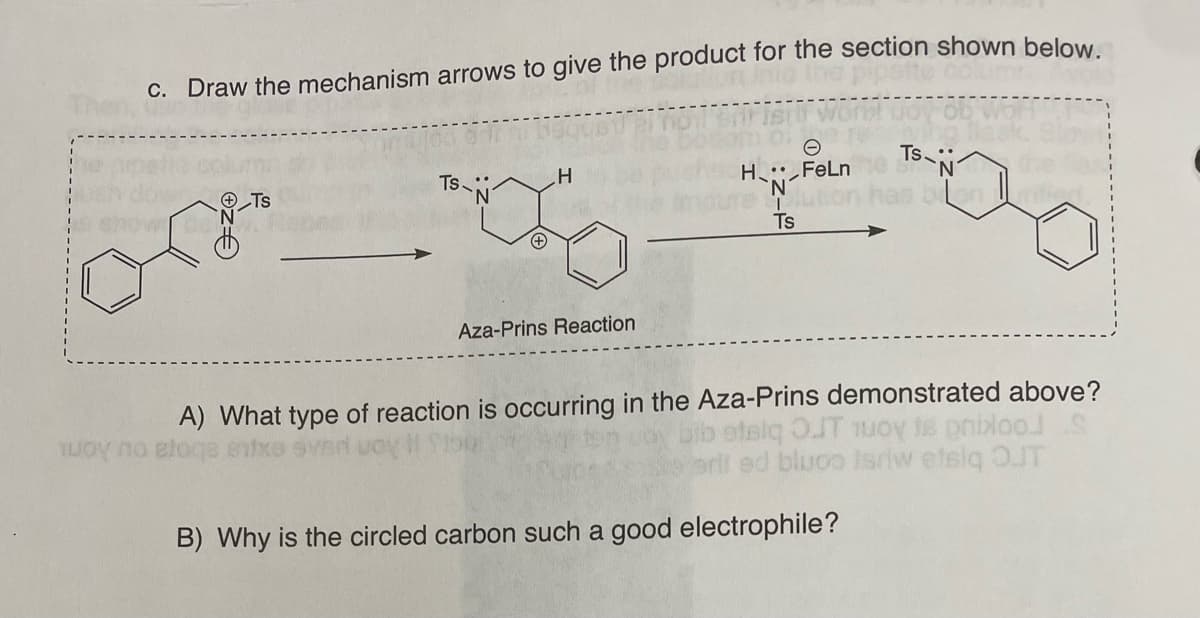 c. Draw the mechanism arrows to give the product for the section shown below.
Ts-
H
or__00
Tuoy no Blog
Aza-Prins Reaction
H: FeLn
lution
Ts
A) What type of reaction is occurring in the Aza-Prins demonstrated above?
bib etelq OJT 1uoy is prixloo
eriled bluco isriw etsiq OUT
TS::
N
bonific
B) Why is the circled carbon such a good electrophile?