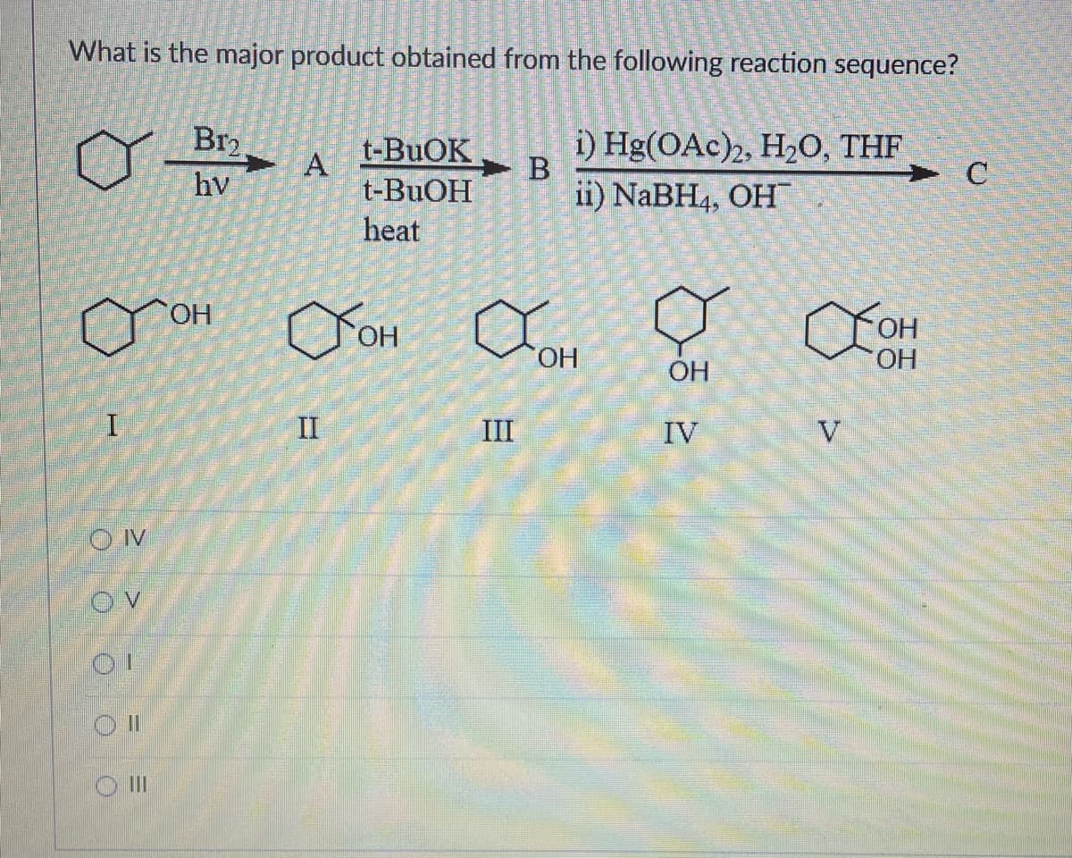 What is the major product obtained from the following reaction sequence?
I
OIV
OV
OII
III
Br₂
hv
OH
A
II
t-BuOK
t-BuOH
heat
B
III
i) Hg(OAc)2, H₂O, THF
ii) NaBH4, OH
OH OH
ОН
ОН
böz
OH
IV
→ с
Хон
OH
V