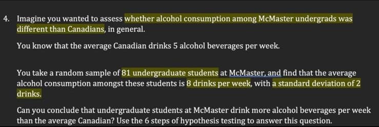 4. Imagine you wanted to assess whether alcohol consumption among McMaster undergrads was
different than Canadians, in general.
You know that the average Canadian drinks 5 alcohol beverages per week.
You take a random sample of 81 undergraduate students at McMaster, and find that the average
alcohol consumption amongst these students is 8 drinks per week, with a standard deviation of 2
drinks.
Can you conclude that undergraduate students at McMaster drink more alcohol beverages per week
than the average Canadian? Use the 6 steps of hypothesis testing to answer this question.
