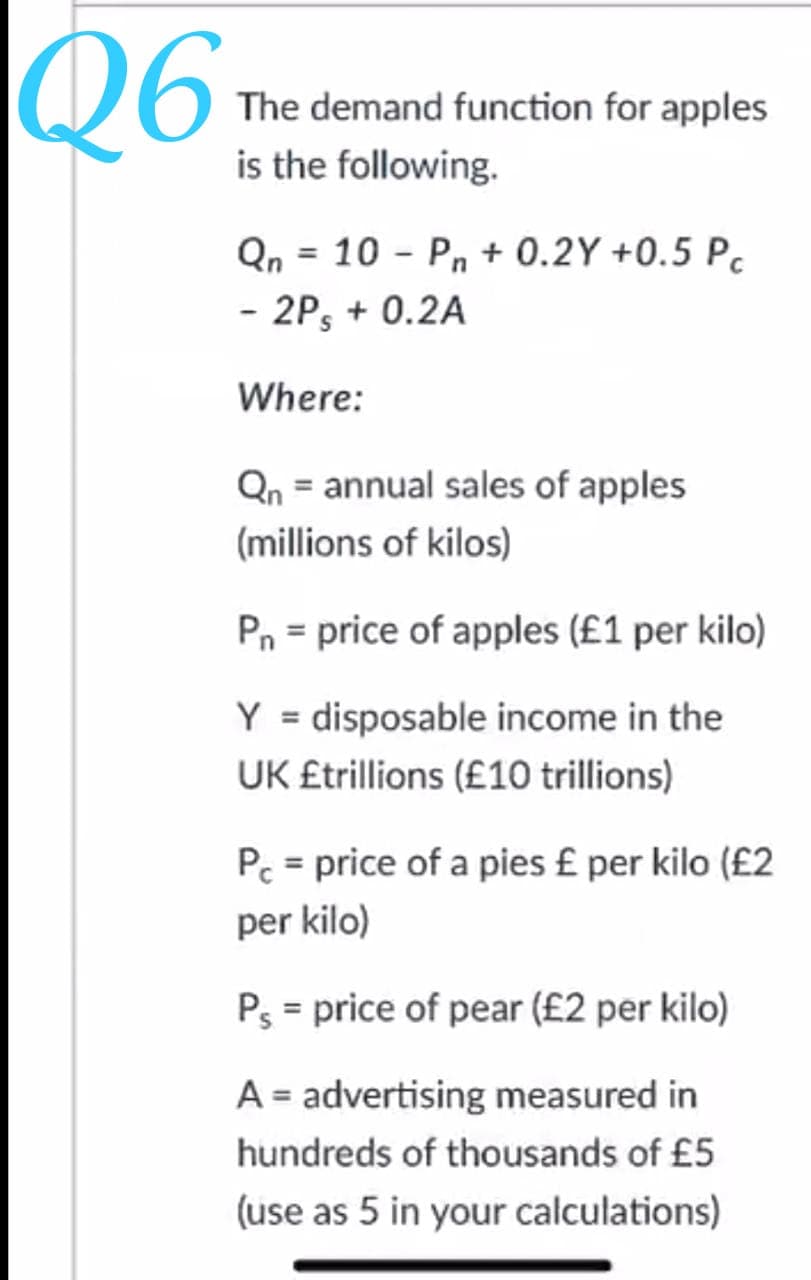 Q6
The demand function for apples
is the following.
Qn = 10 - Pn + 0.2Y +0.5 P.
- 2P, + 0.2A
Where:
Qn = annual sales of apples
(millions of kilos)
Pn = price of apples (£1 per kilo)
Y = disposable income in the
UK £trillions (£10 trillions)
Pc = price of a pies £ per kilo (£2
per kilo)
Ps = price of pear (£2 per kilo)
A = advertising measured in
hundreds of thousands of £5
(use as 5 in your calculations)
