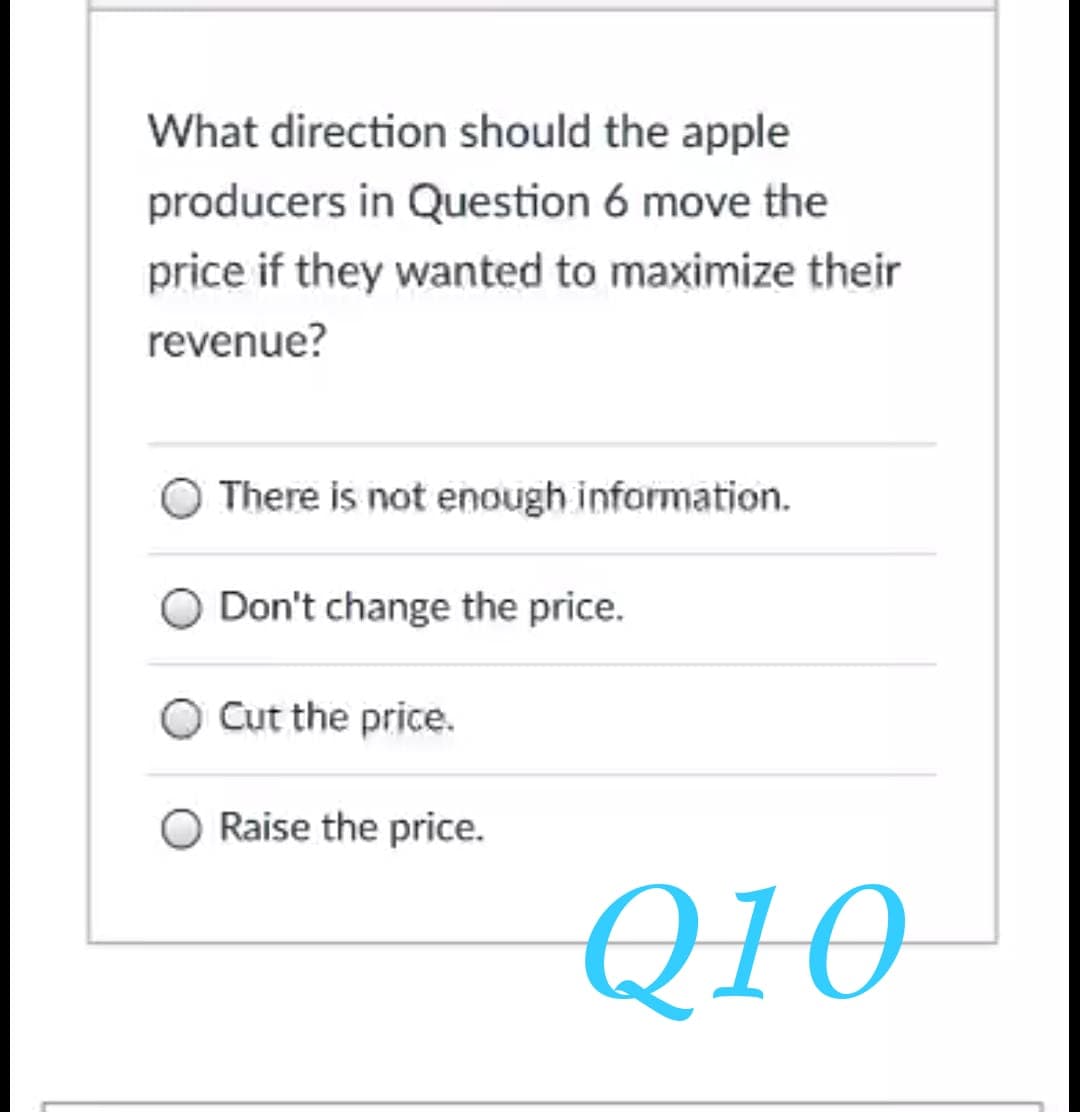 What direction should the apple
producers in Question 6 move the
price if they wanted to maximize their
revenue?
There is not enough information.
Don't change the price.
Cut the price.
Raise the price.
Q10
