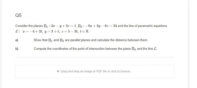 Q5
Consider the planes II : 3z – y+ 2z = 1, II2 : -9x + 3y – 6z = 24 and the line of parametric equations
L: 1= -4+ 2t, y = 3+t, z= 5 – 3t, teR.
a)
Show that II, and II2 are parallel planes and calculate the distance between them.
b)
Compute the coordinates of the point of intersection between the plane II, and the line L.
+ Drag and drop an image or PDF file or click to browse...
