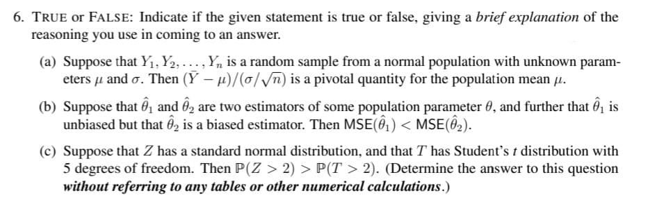 6. TRUE or FALSE: Indicate if the given statement is true or false, giving a brief explanation of the
reasoning you use in coming to an answer.
(a) Suppose that Y1, Y2, ..., Yn is a random sample from a normal population with unknown param-
eters u and o. Then (Y – µ)/(0//n) is a pivotal quantity for the population mean u.
(b) Suppose that 01 and 02 are two estimators of some population parameter 0, and further that 01 is
unbiased but that 02 is a biased estimator. Then MSE(0,) < MSE(02).
(c) Suppose that Z has a standard normal distribution, and that T has Student's t distribution with
5 degrees of freedom. Then P(Z > 2) > P(T > 2). (Determine the answer to this question
without referring to any tables or other numerical calculations.)
