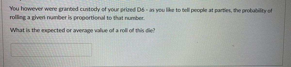 You however were granted custody of your prized D6 - as you like to tell people at parties, the probability of
rolling a given number is proportional to that number.
What is the expected or average value of a roll of this die?
