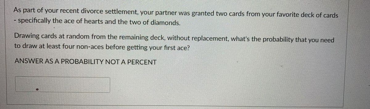 As part of your recent divorce settlement, your partner was granted two cards from your favorite deck of cards
- specifically the ace of hearts and the two of diamonds.
Drawing cards at random from the remaining deck, without replacement, what's the probability that you need
to draw at least four non-aces before getting your first ace?
ANSWER ASA PROBABILITY NOT A PERCENT

