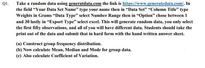 Take a random data using generatdata.com the link is https://www.generatedata.com/, In
the field "Your Data Set Name" type your name then in "Data Set" "Column Title" type
Weights in Grams "Data Type" select Number Range then in "Option" chose between 1
and 30 lastly in "Export Type" select excel. This will generate random data, you only select
the first fifty observations, and all of you will have different data. Students should take the
print out of the data and submit that in hard form with the hand written answer sheet.
QI.
(a) Construct group frequency distribution.
(b) Now calculate Mean, Median and Mode for group data.
(c) Also calculate Coefficient of Variation.
