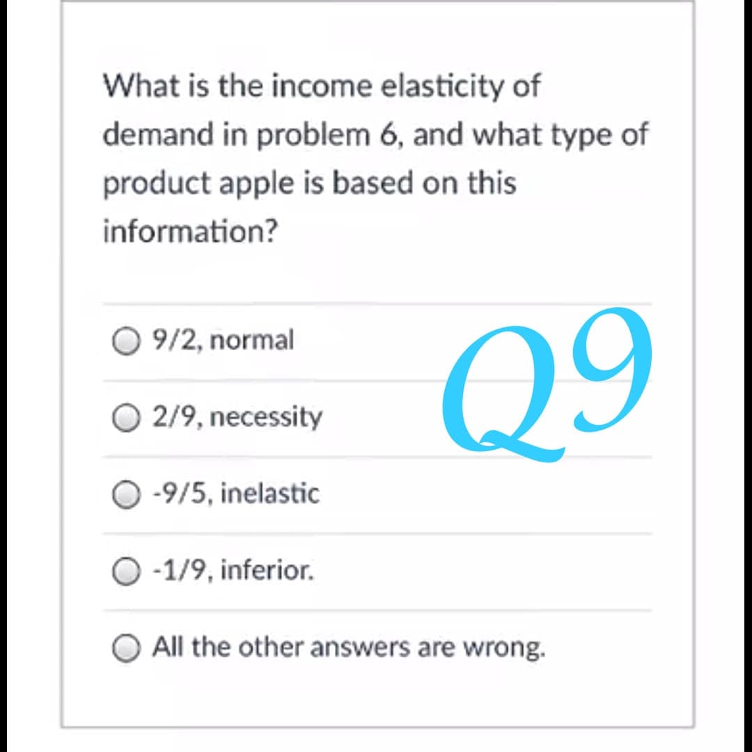 What is the income elasticity of
demand in problem 6, and what type of
product apple is based on this
information?
O 9/2, normal
Q9
O 2/9, necessity
O -9/5, inelastic
O -1/9, inferior.
All the other answers are wrong.
