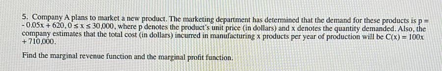 5. Company A plans to market a new product. The marketing department has determined that the demand for these products is p =
- 0.05x + 620,0sx< 30,000, where p denotes the product's unit price (in dollars) and x denotes the quantity demanded. Also, the
company estimates that the total cost (in dollars) incurred in manufacturing x products per year of production will be C(x) = 100x
+710,000.
Find the marginal revenue function and the marginal profit function.

