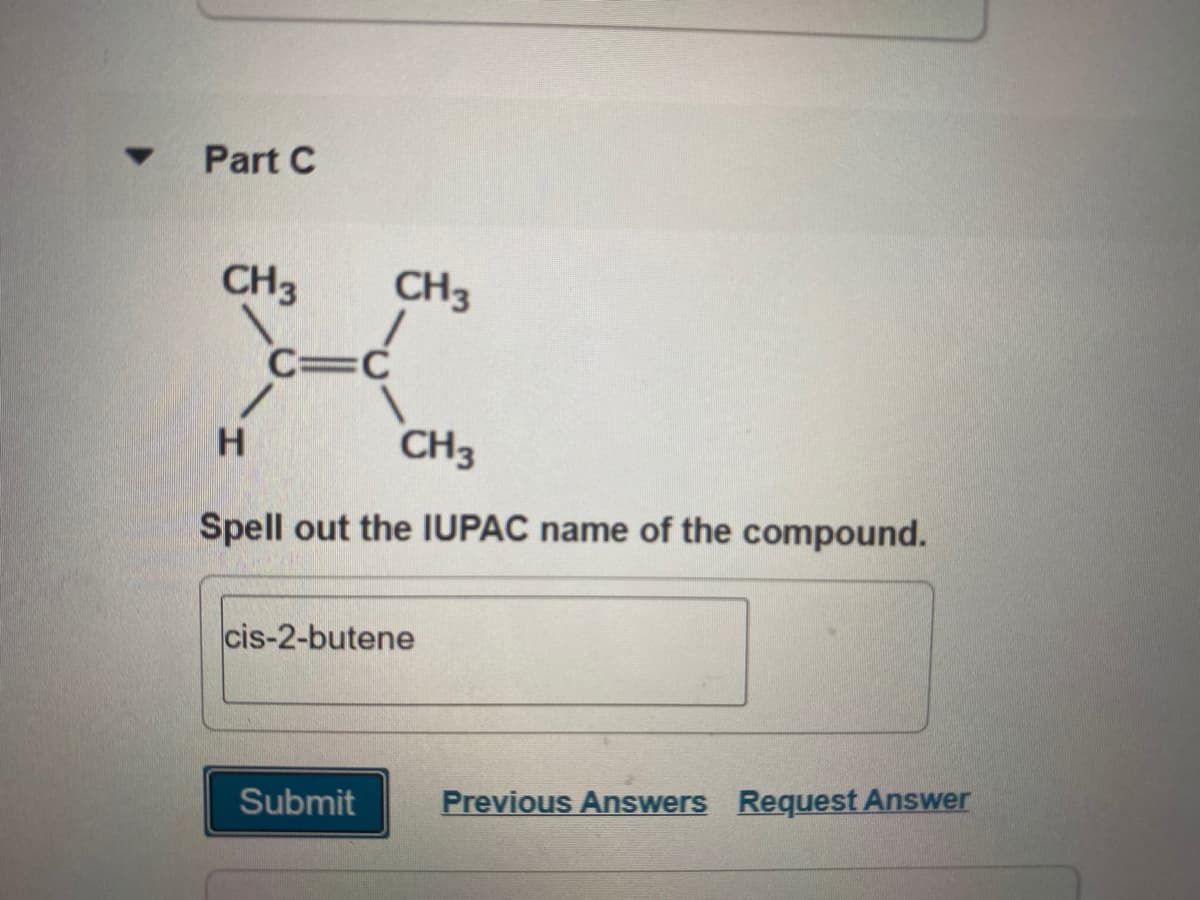 Part C
CH3
CH3
C=C
H.
CH3
Spell out the IUPAC name of the compound.
cis-2-butene
Submit
Previous Answers Request Answer
