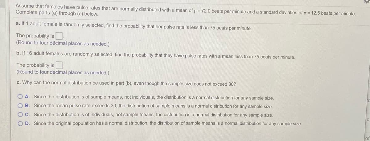 Assume that females have pulse rates that are normally distributed with a mean of u = 72.0 beats per minute and a standard deviation of o = 12.5 beats per minute.
Complete parts (a) through (c) below.
a. If 1 adult female is randomly selected, find the probability that her pulse rate is less than 75 beats per minute.
The probability is.
(Round to four décimal places as needed.)
b. If 16 adult females are randomly selected, find the probability that they have pulse rates with a mean less than 75 beats per minute.
The probability is.
(Round to four decimal places as needed.)
c. Why can the normal distribution be used in part (b), even though the sample size does not exceed 30?
O A. Since the distribution is of sample means, not individuals, the distribution is a normal distribution for any sample size.
O B. Since the mean pulse rate exceeds 30, the distribution of sample means is a normal distribution for any sample size.
O C. Since the distribution is of individuals, not sample means, the distribution is a normal distribution for any sample size.
O D. Since the original population has a normal distribution, the distribution of sample means is a normal distribution for any sample size.
or
