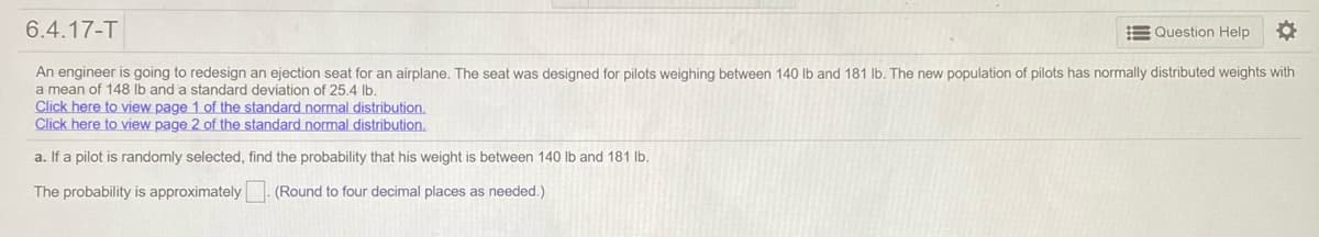 6.4.17-T
E Question Help
An engineer is going to redesign an ejection seat for an airplane. The seat was designed for pilots weighing between 140 lb and 181 lb. The new population of pilots has normally distributed weights with
a mean of 148 lb and a standard deviation of 25.4 lb.
Click here to view page 1 of the standard normal distribution.
Click here to view page 2 of the standard normal distribution.
a. If a pilot is randomly selected, find the probability that his weight is between 140 lb and 181 lb.
The probability is approximately
(Round to four decimal places as needed.)

