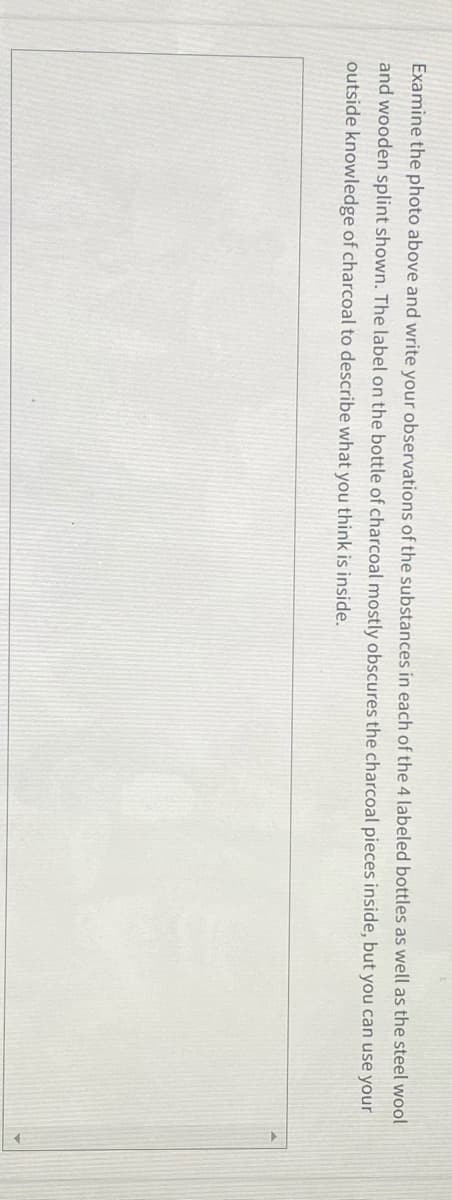 Examine the photo above and write your observations of the substances in each of the 4 labeled bottles as well as the steel wool
and wooden splint shown. The label on the bottle of charcoal mostly obscures the charcoal pieces inside, but you can use your
outside knowledge of charcoal to describe what you think is inside.
