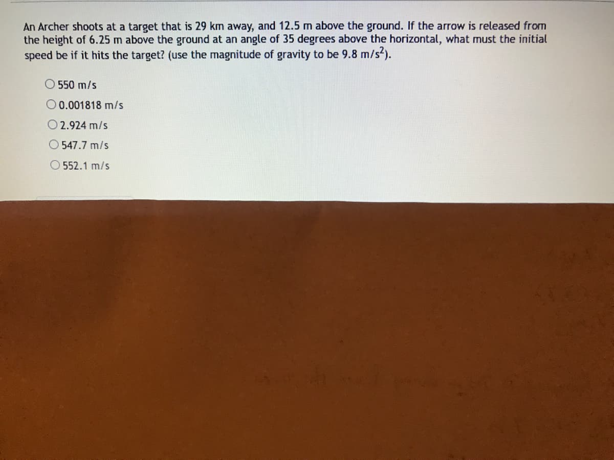 An Archer shoots at a target that is 29 km away, and 12.5 m above the ground. If the arrow is released from
the height of 6.25 m above the ground at an angle of 35 degrees above the horizontal, what must the initial
speed be if it hits the target? (use the magnitude of gravity to be 9.8 m/s2).
O 550 m/s
O0.001818 m/s
O 2.924 m/s
O 547.7 m/s
O 552.1 m/s
