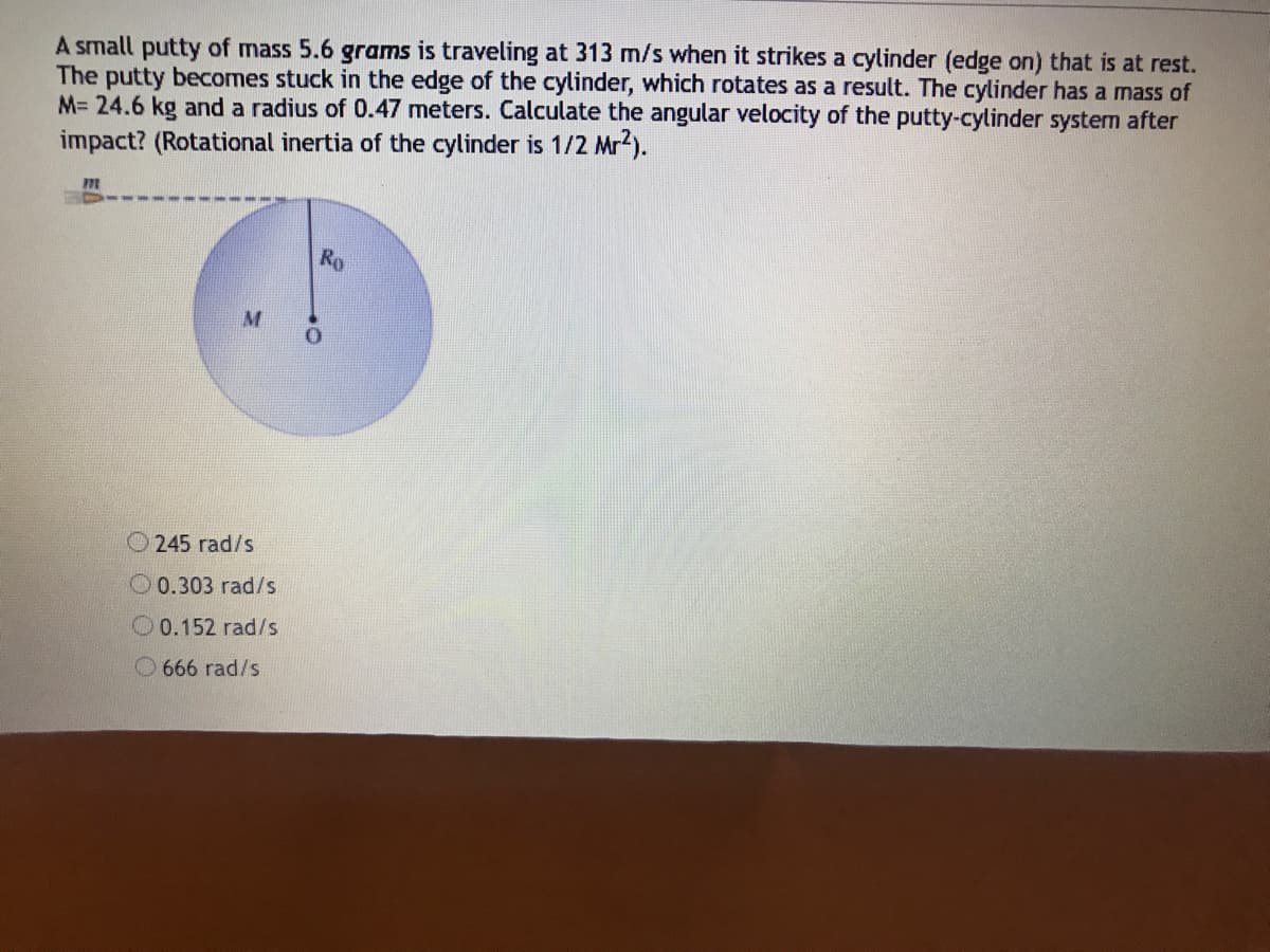 A small putty of mass 5.6 grams is traveling at 313 m/s when it strikes a cylinder (edge on) that is at rest.
The putty becomes stuck in the edge of the cylinder, which rotates as a result. The cylinder has a mass of
M= 24.6 kg and a radius of 0.47 meters. Calculate the angular velocity of the putty-cylinder system after
impact? (Rotational inertia of the cylinder is 1/2 Mr2).
Ro
O245 rad/s
O0.303 rad/s
O0.152 rad/s
O 666 rad/s
