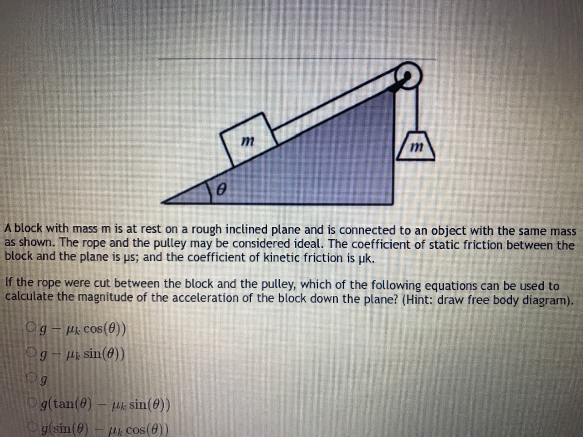 A block with mass m is at rest on a rough inclined plane and is connected to an object with the same mass
as shown. The rope and the pulley may be considered ideal. The coefficient of static friction between the
block and the plane is ps; and the coefficient of kinetic friction is uk.
If the rope were cut between the block and the pulley, which of the following equations can be used to
calculate the magnitude of the acceleration of the block down the plane? (Hint: draw free body diagram).
g-Hk cos(e))
Og- P sin(0)
Og
Og(tan(0) Hk sin(@))
Og(sin(0)- u cos(0))
