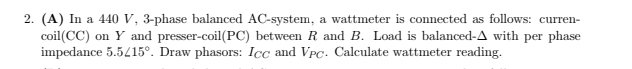 2. (A) In a 440 V, 3-phase balanced AC-system, a wattmeter is connected as follows: curren-
coil(CC) on Y and presser-coil(PC) between R and B. Load is balanced-A with per phase
impedance 5.5415°. Draw phasors: Icc and VPC. Calculate wattmeter reading.
