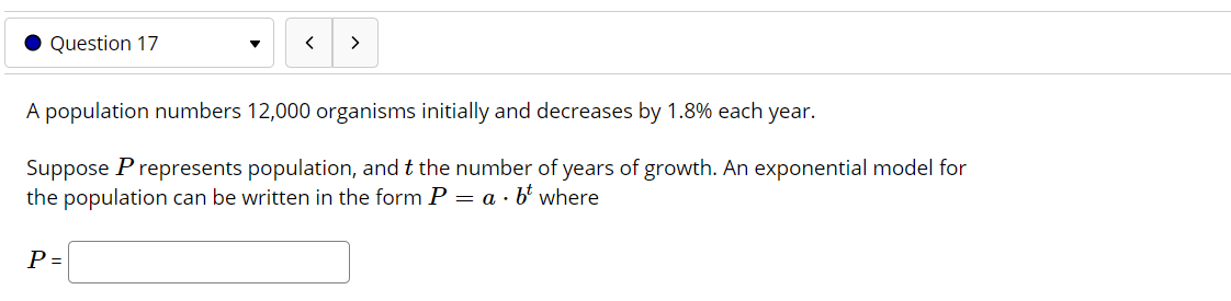 A population numbers 12,000 organisms initially and decreases by 1.8% each
year.
Suppose P represents population, and t the number of years of growth. An exponential model for
the population can be written in the form P = a · b' where
P =
