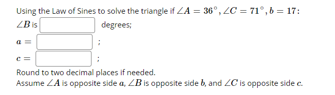 Using the Law of Sines to solve the triangle if ZA = 36°, ZC = 71° , b = 17:
ZB is
degrees;
a =
Round to two decimal places if needed.
Assume ZA is opposite side a, ZB is opposite side b, and ZC is opposite side c.
