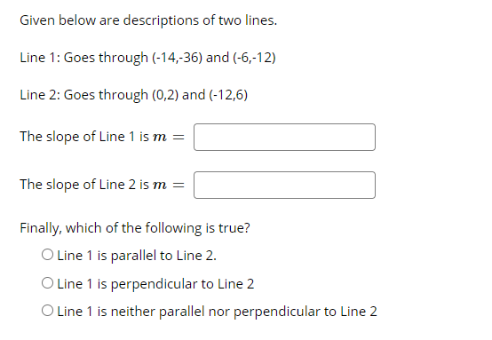 Given below are descriptions of two lines.
Line 1: Goes through (-14,-36) and (-6,-12)
Line 2: Goes through (0,2) and (-12,6)
The slope of Line 1 is m =
The slope of Line 2 is m =
Finally, which of the following is true?
O Line 1 is parallel to Line 2.
O Line 1 is perpendicular to Line 2
