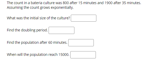 The count in a bateria culture was 800 after 15 minutes and 1900 after 35 minutes.
Assuming the count grows exponentially.
What was the initial size of the culture?
Find the doubling period.
Find the population after 60 minutes.
