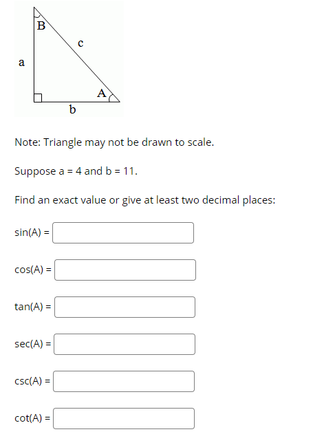 a
A
b
Note: Triangle may not be drawn to scale.
Suppose a = 4 and b = 11.
Find an exact value or give at least two decimal places:
sin(A) =
cos(A) =
tan(A) =
%3D
sec(A) =
csc(A) =
cot(A) =
