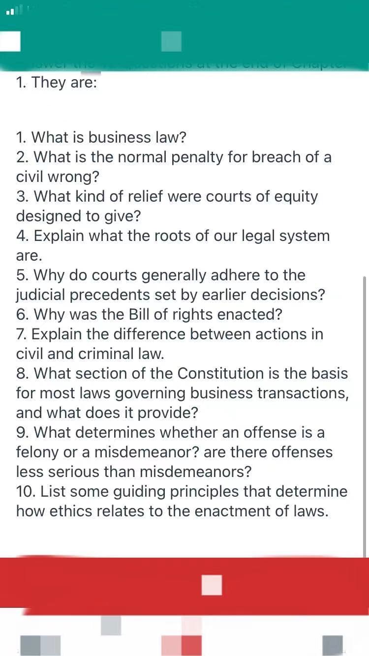 1. They are:
1. What is business law?
2. What is the normal penalty for breach of a
civil wrong?
3. What kind of relief were courts of equity
designed to give?
4. Explain what the roots of our legal system
are.
5. Why do courts generally adhere to the
judicial precedents set by earlier decisions?
6. Why was the Bill of rights enacted?
7. Explain the difference between actions in
civil and criminal law.
8. What section of the Constitution is the basis
for most laws governing business transactions,
and what does it provide?
9. What determines whether an offense is a
felony or a misdemeanor? are there offenses
less serious than misdemeanors?
10. List some guiding principles that determine
how ethics relates to the enactment of laws.
