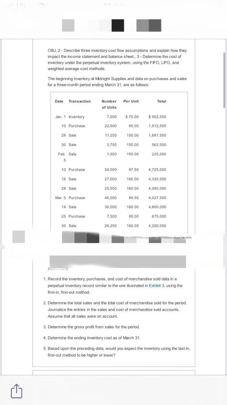 OBJ. 2- Describe three inventory cost flow assumptions and explain how they
impact the income statement and balance sheet., 3 - Determine the cost of
inventory under the perpetual inventory system, using the FIFO, LIFO, and
weighted average cost methods.
The beginning inventory at Midnight Supplies and data on purchases and sales
for a three-month period ending March 31, are as follows:
Date Transaction
Number Per Unit
Total
of Units
Jan. 1 Inventory
7,500
$ 75.00
$ 562,500
10 Purchase
22,500
85.00
1,912,500
28 Sale
11,250
150.00
1,687,500
30 Sale
3,750
150.00
562,500
Feb. Sale
1,500
150.00
225,000
5
10 Purchase
54,000
87.50
4,725,000
16 Sale
27,000
160.00
4.320.000
28 Sale
25,500
160.00
4,080,000
Mar. 5 Purchase
45,000
89.50
4,027,500
14 Sale
30,000
160.00
4,800,000
25 Purchase
7,500
90.00
675,000
30 Sale
26.250
160.00
4,200,000
hotids16057RRedockApplid= 1018
Instructons
1. Record the inventory, purchases, and cost of merchandise sold data in a
perpetual inventory record similar to the one illustrated in Exhibit 3, using the
first-in, first-out method.
2. Determine the total sales and the total cost of merchandise sold for the period.
Journalize the entries in the sales and cost of merchandise sold accounts.
Assume that all sales were on account.
3. Determine the gross profit from sales for the period.
4. Determine the ending inventory cost as of March 31.
5. Based upon the preceding data, would you expect the inventory using the last-in,
first-out method to be higher or lower?
