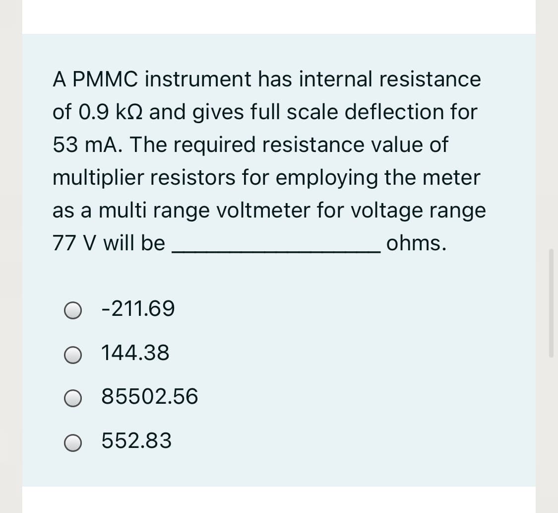 A PMMC instrument has internal resistance
of 0.9 kN and gives full scale deflection for
53 mA. The required resistance value of
multiplier resistors for employing the meter
as a multi range voltmeter for voltage range
77 V will be
ohms.
O -211.69
O 144.38
O 85502.56
O 552.83
