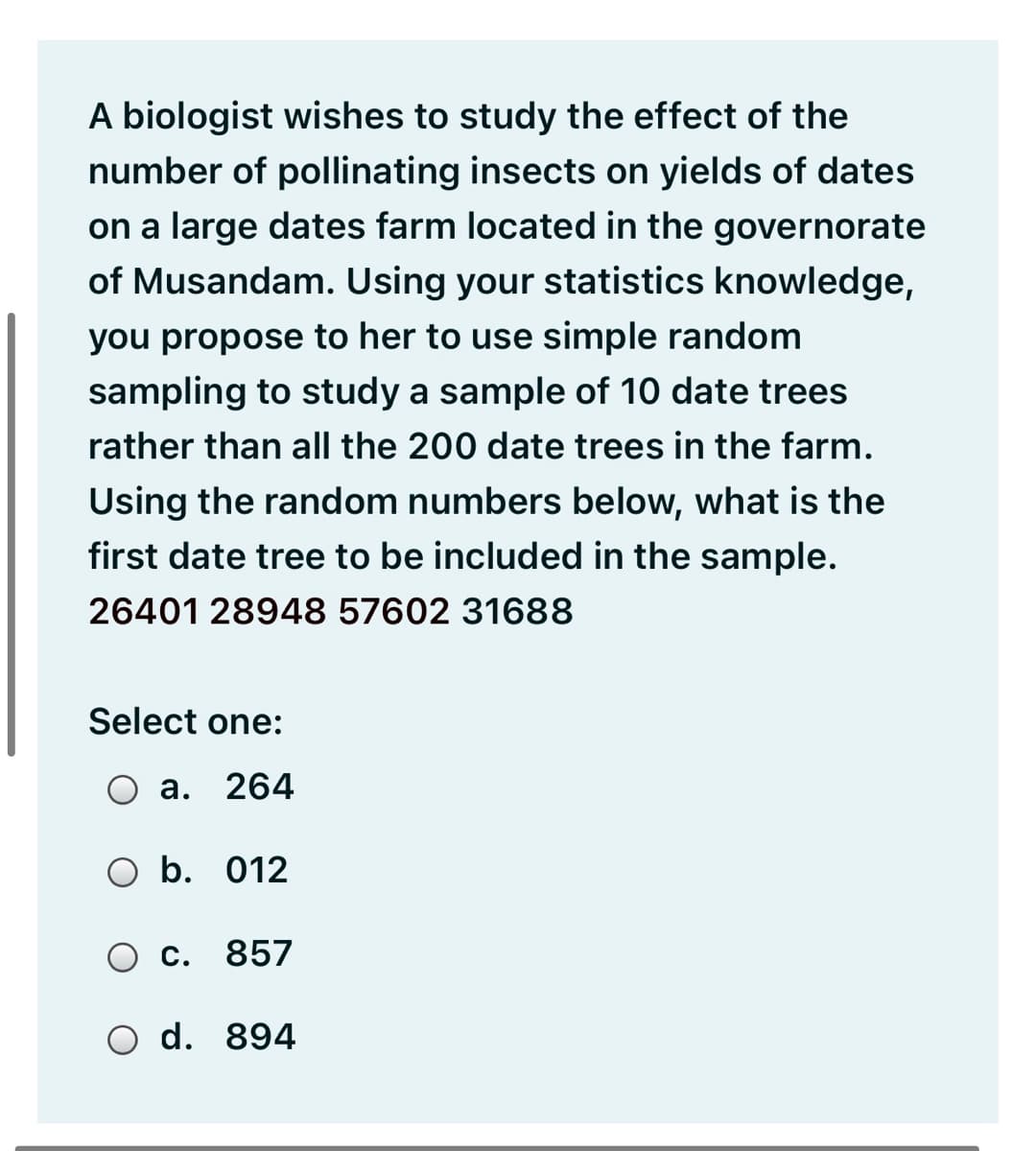 A biologist wishes to study the effect of the
number of pollinating insects on yields of dates
on a large dates farm located in the governorate
of Musandam. Using your statistics knowledge,
you propose to her to use simple random
sampling to study a sample of 10 date trees
rather than all the 200 date trees in the farm.
Using the random numbers below, what is the
first date tree to be included in the sample.
26401 28948 57602 31688
Select one:
O a.
264
O b. 012
Ос.
857
O d. 894
