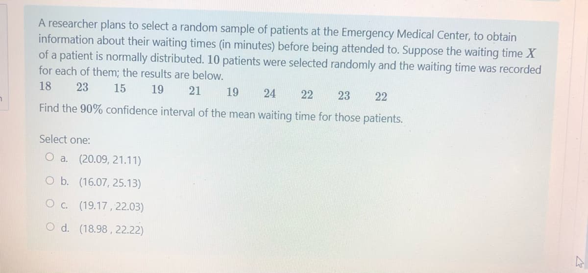 A researcher plans to select a random sample of patients at the Emergency Medical Center, to obtain
information about their waiting times (in minutes) before being attended to. Suppose the waiting time X
of a patient is normally distributed. 10 patients were selected randomly and the waiting time was recorded
for each of them; the results are below.
18
23
15
19
21
19
24
22
23
22
Find the 90% confidence interval of the mean waiting time for those patients.
Select one:
O a. (20.09, 21.11)
O b. (16.07, 25.13)
Oc. (19.17, 22.03)
O d. (18.98, 22.22)
