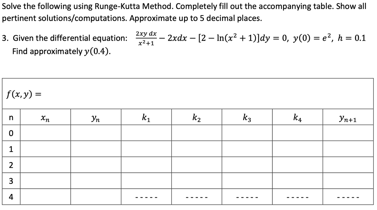 Solve the following using Runge-Kutta Method. Completely fill out the accompanying table. Show all
pertinent solutions/computations. Approximate up to 5 decimal places.
2хy dx
3. Given the differential equation:
2xdx – [2 – In(x² + 1)]dy = 0, y(0) = e², h = 0.1
-
x2+1
Find approximately y(0.4).
f (x, y) =
Уп
k1
k2
k3
k4
Уп+1
1
2
3
4
