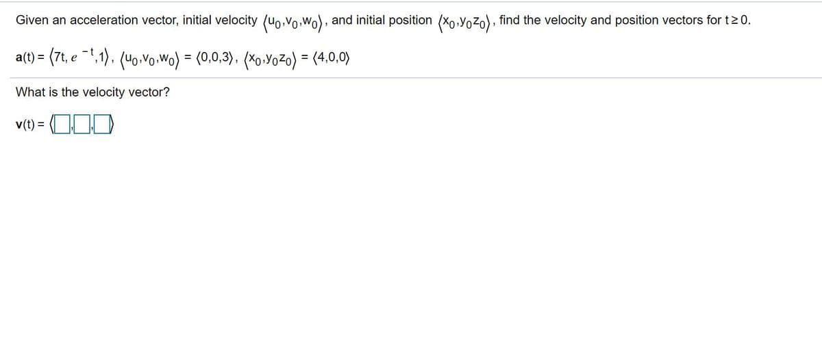 Given an acceleration vector, initial velocity (uo,vo, Wo), and initial position (Xo,Yozo), find the velocity and position vectors for t20.
a(t) = (7t, e -1,1), (uo.vo.Wo) = (0,0,3), (X0.YoZo) = (4,0,0)
%3D
What is the velocity vector?
v(t) = OOD
