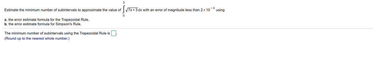 3
Estimate the minimum number of subintervals to approximate the value of
7x + 3 dx with an error of magnitude less than 2x 10
- 4
using
a. the error estimate formula for the Trapezoidal Rule.
b. the error estimate formula for Simpson's Rule.
The minimum number of subintervals using the Trapezoidal Rule is
(Round up to the nearest whole number.)
