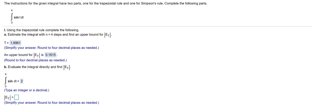 The instructions for the given integral have two parts, one for the trapezoidal rule and one for Simpson's rule. Complete the following parts.
sintdt
I. Using the trapezoidal rule complete the following.
a. Estimate the integral with n= 4 steps and find an upper bound for E-.
T= 1.8961
(Simplify your answer. Round to four decimal places as needed.)
An upper bound for ET is 0.1615 .
(Round to four decimal places as needed.)
b. Evaluate the integral directly and find ET.
sin dt = 2
(Type an integer or a decimal.)
(Simplify your answer. Round to four decimal places as needed.)
